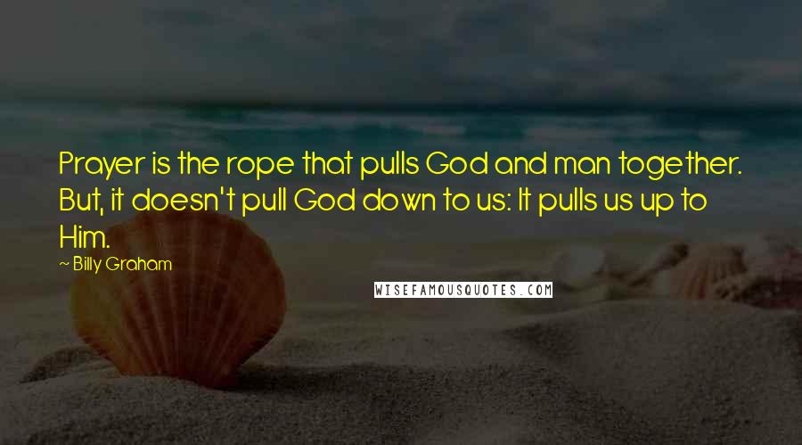 Billy Graham Quotes: Prayer is the rope that pulls God and man together. But, it doesn't pull God down to us: It pulls us up to Him.