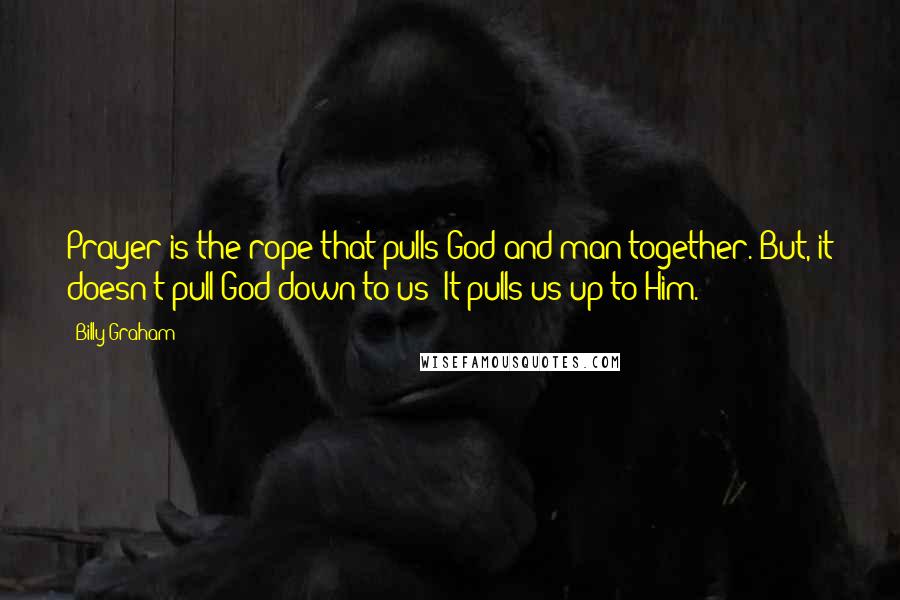 Billy Graham Quotes: Prayer is the rope that pulls God and man together. But, it doesn't pull God down to us: It pulls us up to Him.