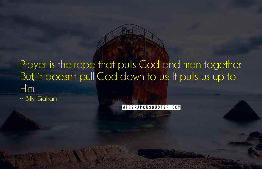 Billy Graham Quotes: Prayer is the rope that pulls God and man together. But, it doesn't pull God down to us: It pulls us up to Him.