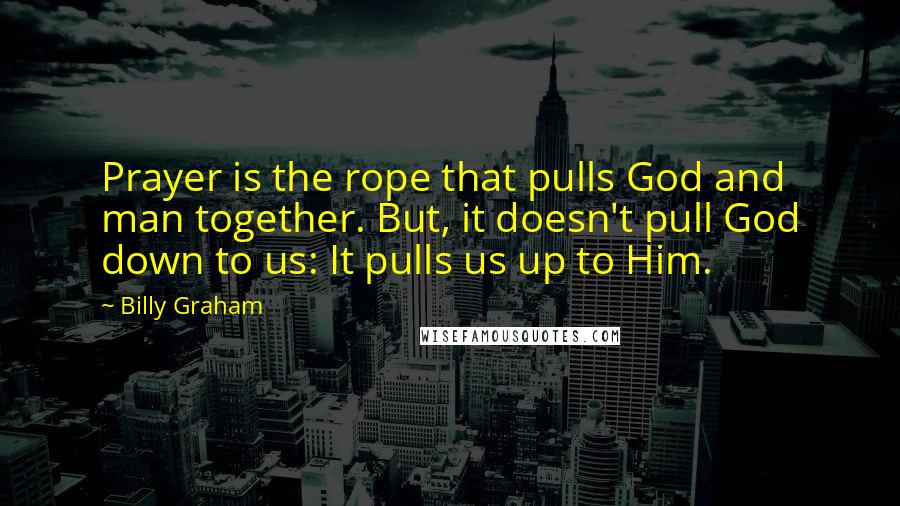 Billy Graham Quotes: Prayer is the rope that pulls God and man together. But, it doesn't pull God down to us: It pulls us up to Him.