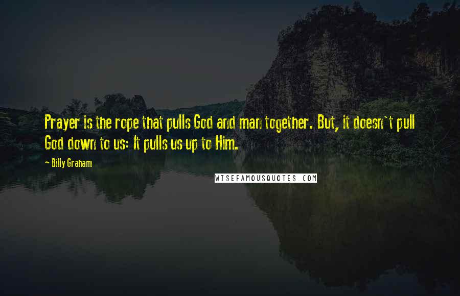 Billy Graham Quotes: Prayer is the rope that pulls God and man together. But, it doesn't pull God down to us: It pulls us up to Him.