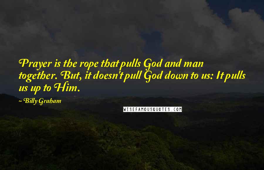 Billy Graham Quotes: Prayer is the rope that pulls God and man together. But, it doesn't pull God down to us: It pulls us up to Him.