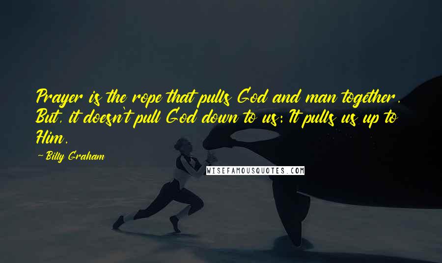 Billy Graham Quotes: Prayer is the rope that pulls God and man together. But, it doesn't pull God down to us: It pulls us up to Him.