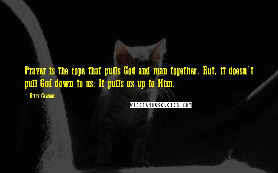 Billy Graham Quotes: Prayer is the rope that pulls God and man together. But, it doesn't pull God down to us: It pulls us up to Him.