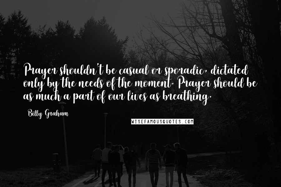 Billy Graham Quotes: Prayer shouldn't be casual or sporadic, dictated only by the needs of the moment. Prayer should be as much a part of our lives as breathing.