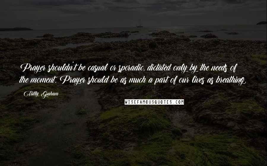 Billy Graham Quotes: Prayer shouldn't be casual or sporadic, dictated only by the needs of the moment. Prayer should be as much a part of our lives as breathing.