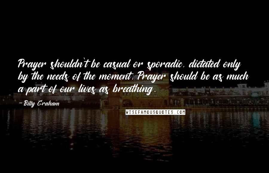 Billy Graham Quotes: Prayer shouldn't be casual or sporadic, dictated only by the needs of the moment. Prayer should be as much a part of our lives as breathing.