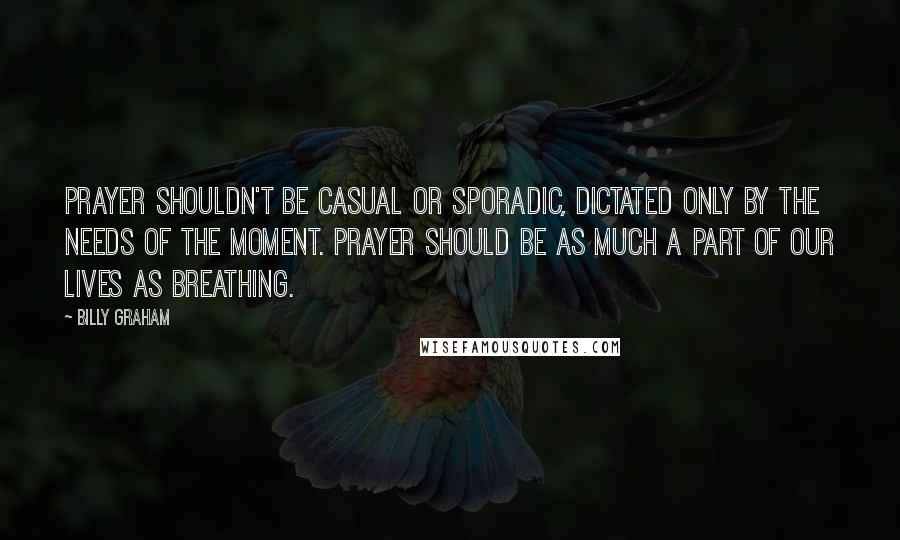 Billy Graham Quotes: Prayer shouldn't be casual or sporadic, dictated only by the needs of the moment. Prayer should be as much a part of our lives as breathing.