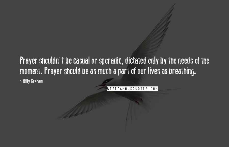Billy Graham Quotes: Prayer shouldn't be casual or sporadic, dictated only by the needs of the moment. Prayer should be as much a part of our lives as breathing.