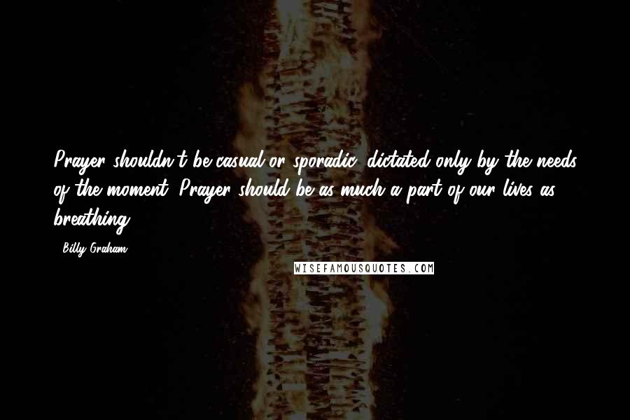 Billy Graham Quotes: Prayer shouldn't be casual or sporadic, dictated only by the needs of the moment. Prayer should be as much a part of our lives as breathing.