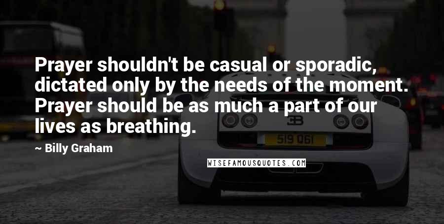 Billy Graham Quotes: Prayer shouldn't be casual or sporadic, dictated only by the needs of the moment. Prayer should be as much a part of our lives as breathing.