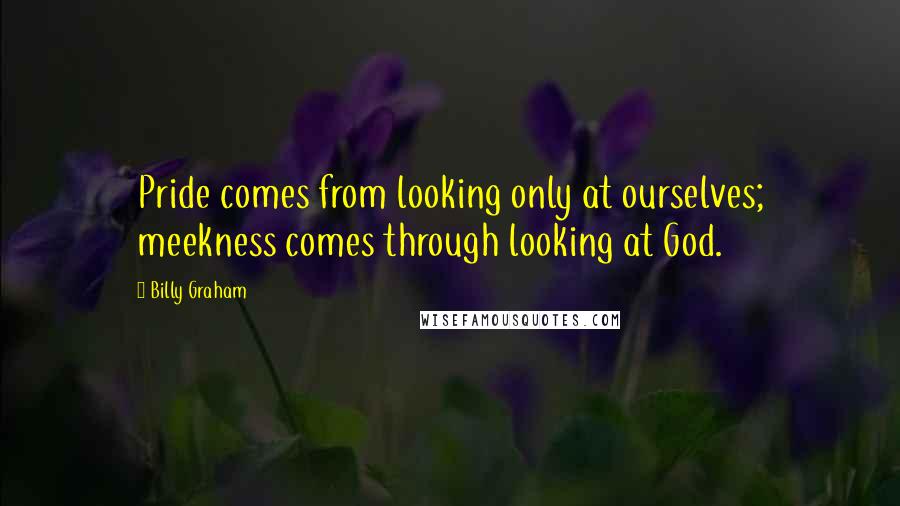 Billy Graham Quotes: Pride comes from looking only at ourselves; meekness comes through looking at God.