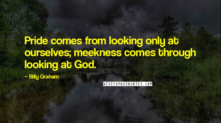 Billy Graham Quotes: Pride comes from looking only at ourselves; meekness comes through looking at God.