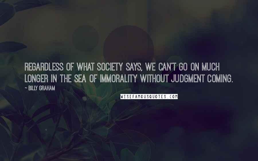Billy Graham Quotes: Regardless of what society says, we can't go on much longer in the sea of immorality without judgment coming.