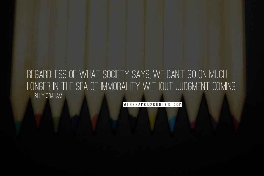 Billy Graham Quotes: Regardless of what society says, we can't go on much longer in the sea of immorality without judgment coming.