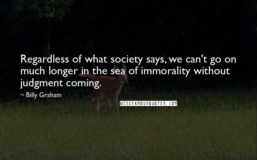 Billy Graham Quotes: Regardless of what society says, we can't go on much longer in the sea of immorality without judgment coming.