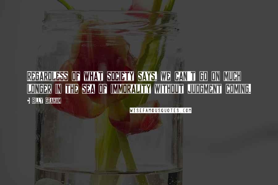 Billy Graham Quotes: Regardless of what society says, we can't go on much longer in the sea of immorality without judgment coming.
