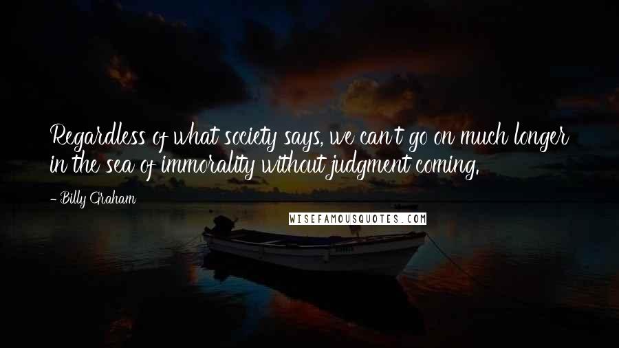 Billy Graham Quotes: Regardless of what society says, we can't go on much longer in the sea of immorality without judgment coming.