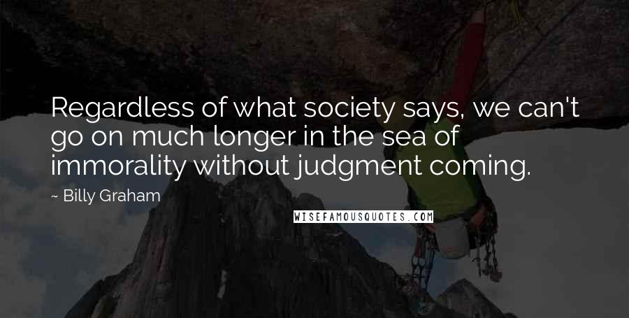 Billy Graham Quotes: Regardless of what society says, we can't go on much longer in the sea of immorality without judgment coming.