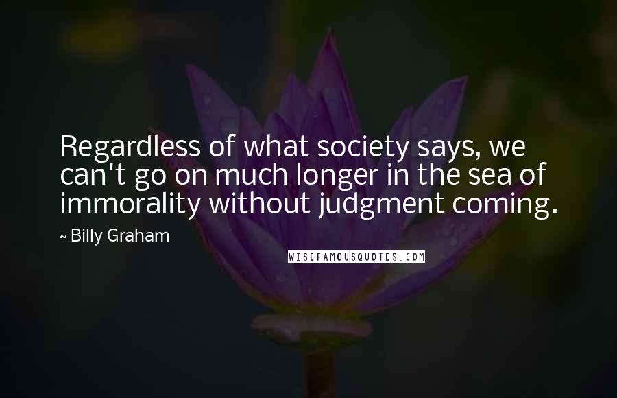 Billy Graham Quotes: Regardless of what society says, we can't go on much longer in the sea of immorality without judgment coming.