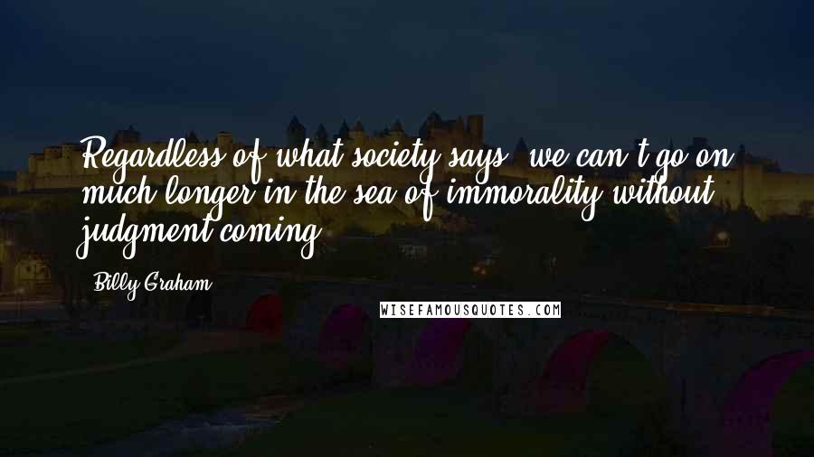 Billy Graham Quotes: Regardless of what society says, we can't go on much longer in the sea of immorality without judgment coming.