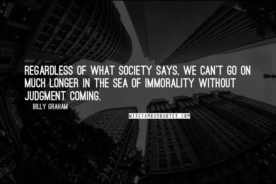 Billy Graham Quotes: Regardless of what society says, we can't go on much longer in the sea of immorality without judgment coming.