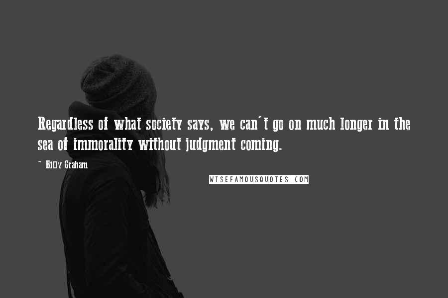 Billy Graham Quotes: Regardless of what society says, we can't go on much longer in the sea of immorality without judgment coming.