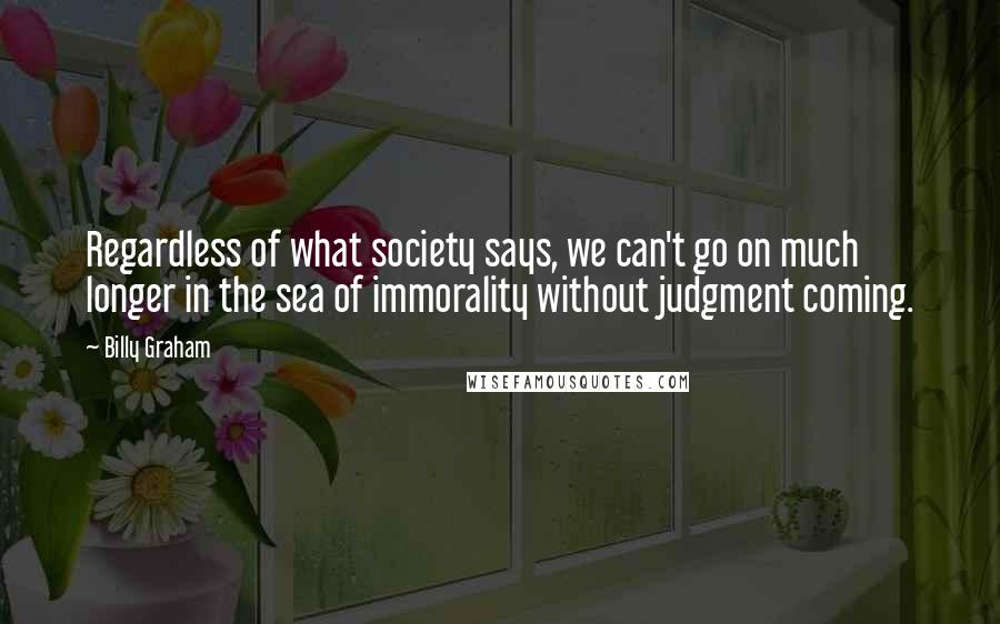 Billy Graham Quotes: Regardless of what society says, we can't go on much longer in the sea of immorality without judgment coming.