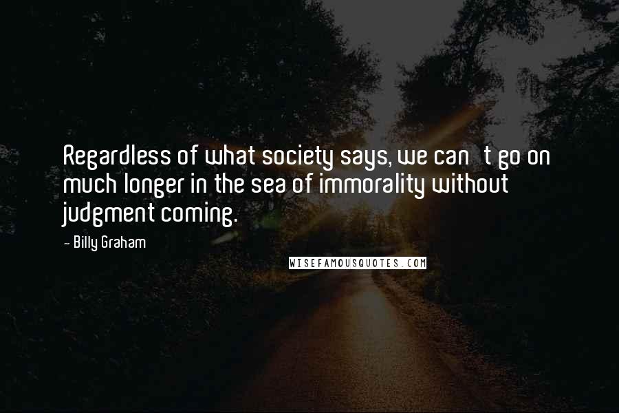 Billy Graham Quotes: Regardless of what society says, we can't go on much longer in the sea of immorality without judgment coming.
