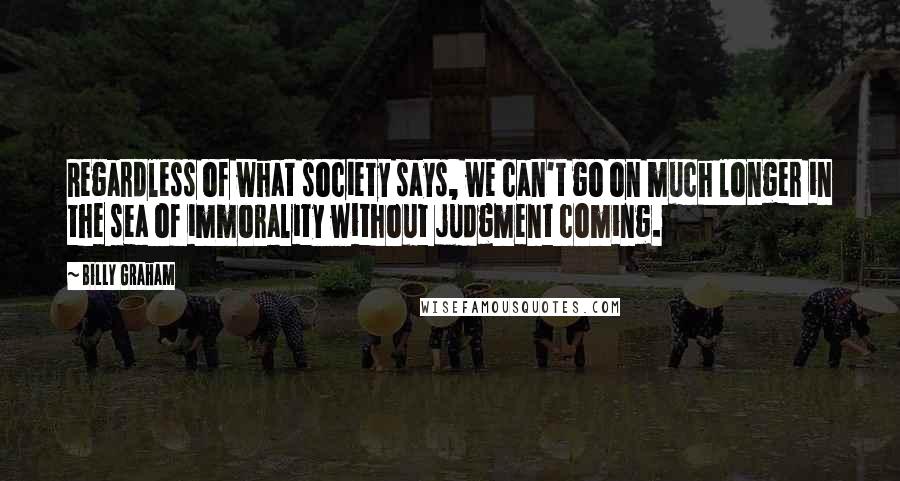 Billy Graham Quotes: Regardless of what society says, we can't go on much longer in the sea of immorality without judgment coming.
