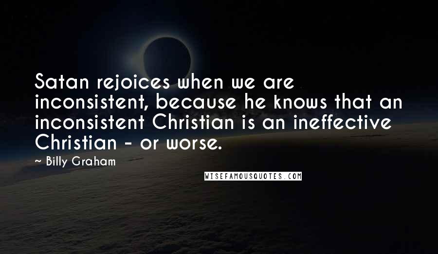 Billy Graham Quotes: Satan rejoices when we are inconsistent, because he knows that an inconsistent Christian is an ineffective Christian - or worse.