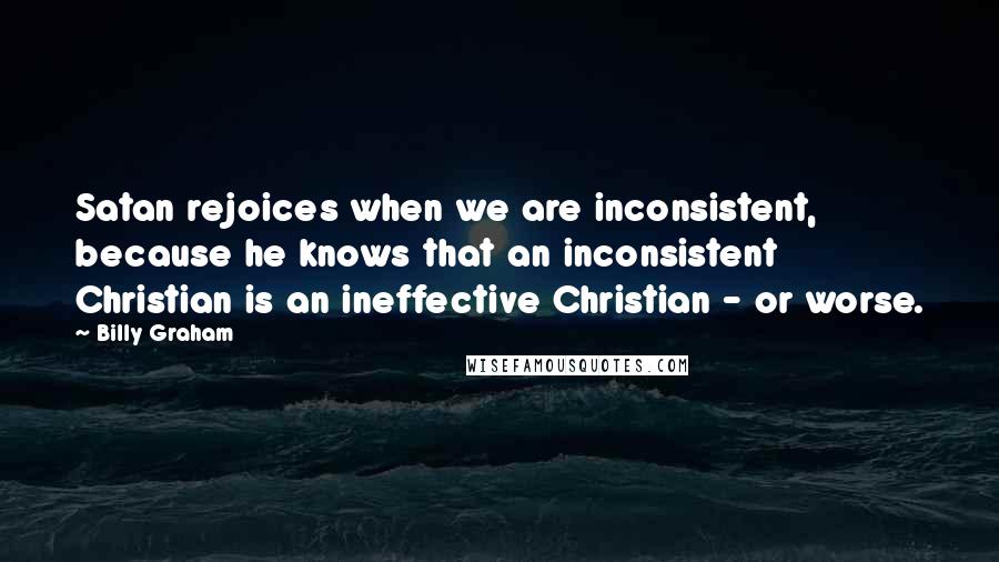 Billy Graham Quotes: Satan rejoices when we are inconsistent, because he knows that an inconsistent Christian is an ineffective Christian - or worse.