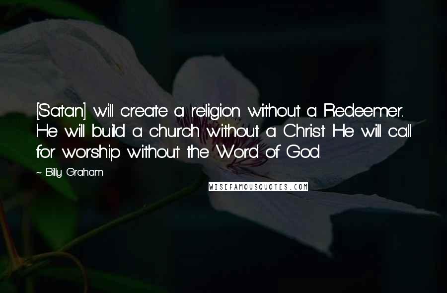 Billy Graham Quotes: [Satan] will create a religion without a Redeemer. He will build a church without a Christ. He will call for worship without the Word of God.