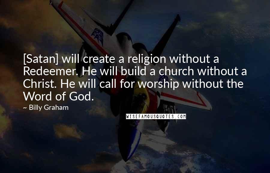 Billy Graham Quotes: [Satan] will create a religion without a Redeemer. He will build a church without a Christ. He will call for worship without the Word of God.