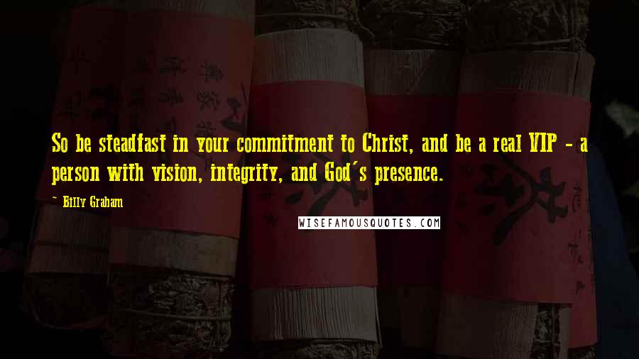 Billy Graham Quotes: So be steadfast in your commitment to Christ, and be a real VIP - a person with vision, integrity, and God's presence.