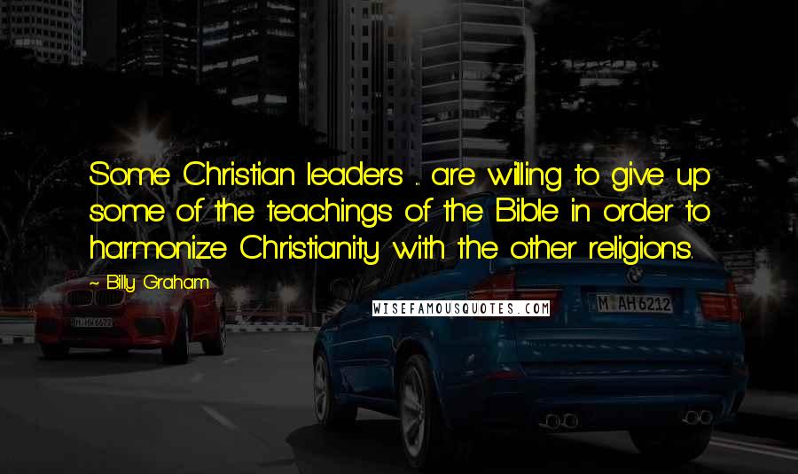 Billy Graham Quotes: Some Christian leaders ... are willing to give up some of the teachings of the Bible in order to harmonize Christianity with the other religions.
