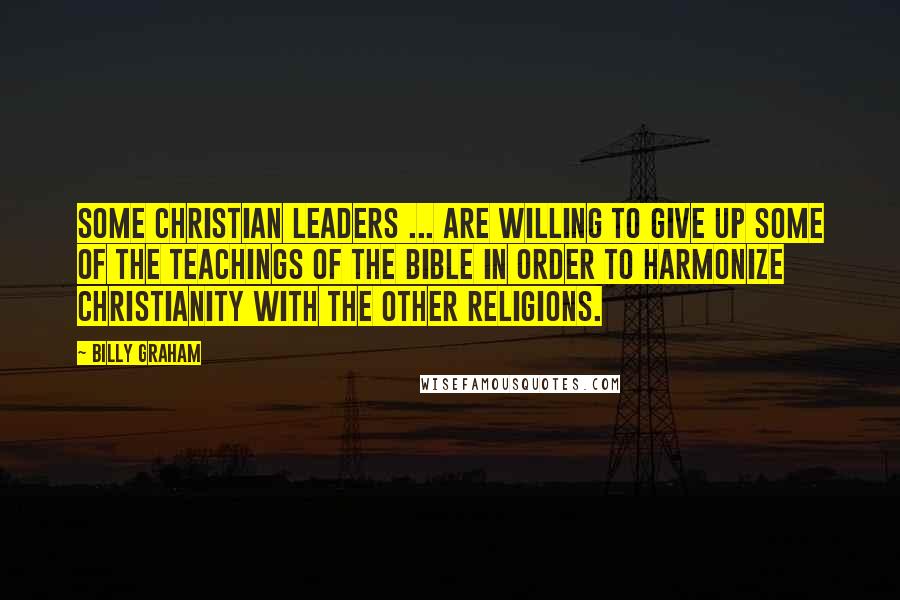 Billy Graham Quotes: Some Christian leaders ... are willing to give up some of the teachings of the Bible in order to harmonize Christianity with the other religions.