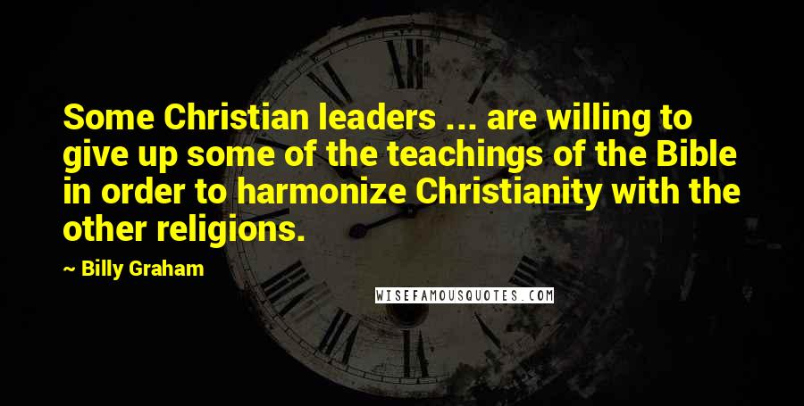 Billy Graham Quotes: Some Christian leaders ... are willing to give up some of the teachings of the Bible in order to harmonize Christianity with the other religions.