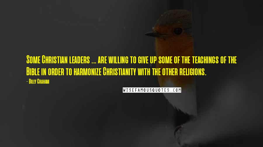 Billy Graham Quotes: Some Christian leaders ... are willing to give up some of the teachings of the Bible in order to harmonize Christianity with the other religions.