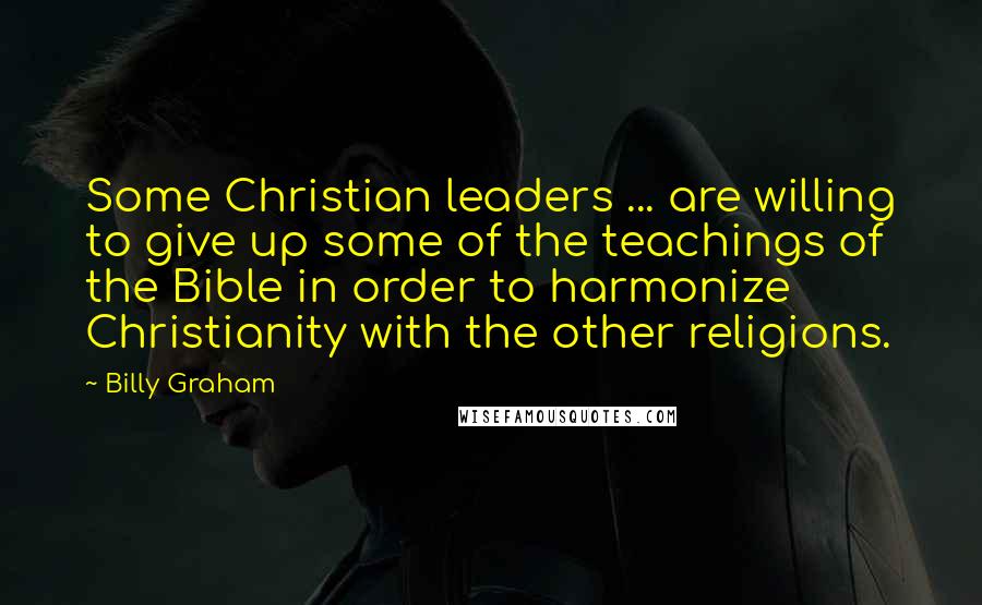 Billy Graham Quotes: Some Christian leaders ... are willing to give up some of the teachings of the Bible in order to harmonize Christianity with the other religions.