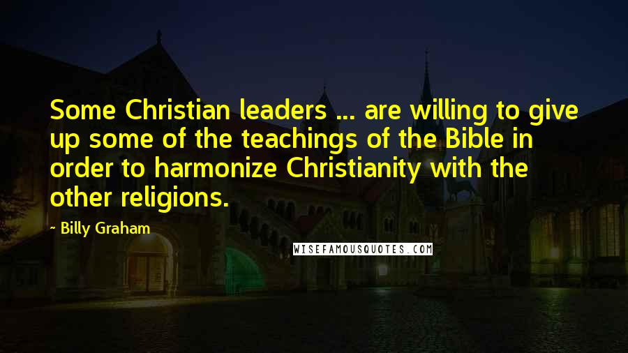 Billy Graham Quotes: Some Christian leaders ... are willing to give up some of the teachings of the Bible in order to harmonize Christianity with the other religions.
