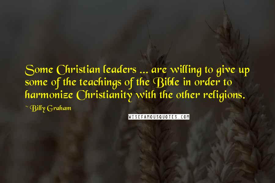 Billy Graham Quotes: Some Christian leaders ... are willing to give up some of the teachings of the Bible in order to harmonize Christianity with the other religions.