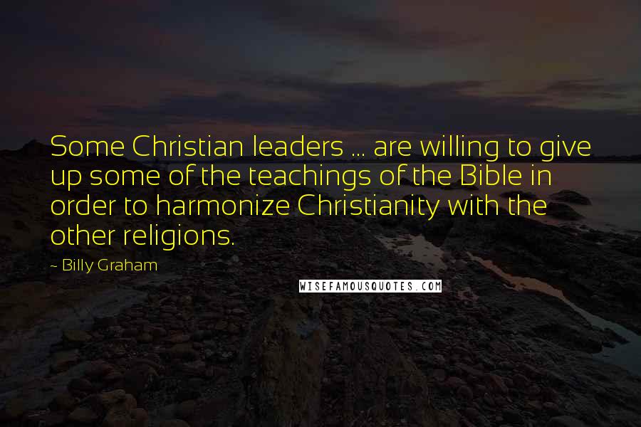 Billy Graham Quotes: Some Christian leaders ... are willing to give up some of the teachings of the Bible in order to harmonize Christianity with the other religions.