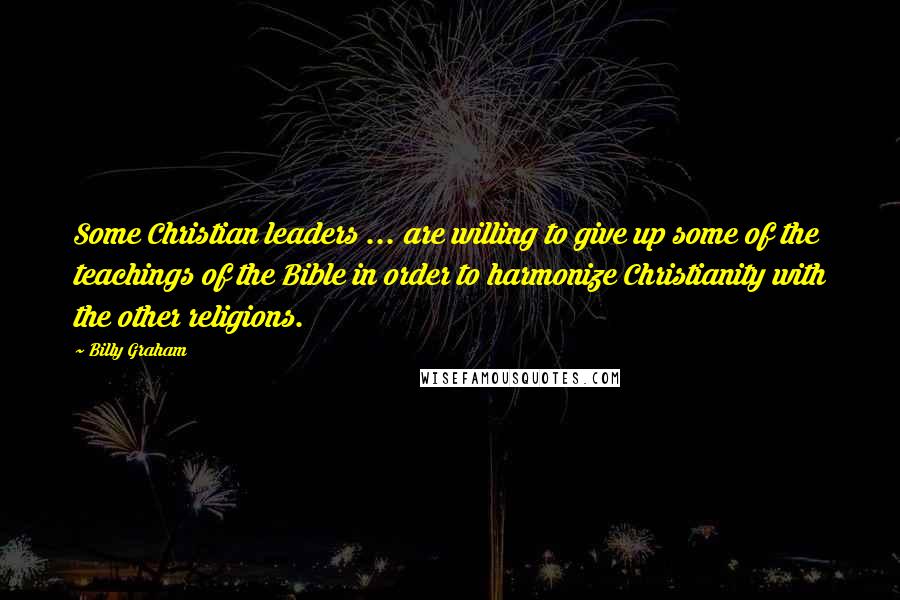 Billy Graham Quotes: Some Christian leaders ... are willing to give up some of the teachings of the Bible in order to harmonize Christianity with the other religions.