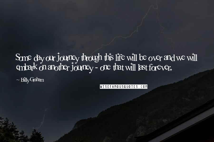 Billy Graham Quotes: Some day our journey through this life will be over and we will embark on another journey - one that will last forever.