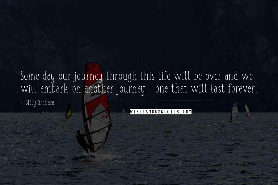 Billy Graham Quotes: Some day our journey through this life will be over and we will embark on another journey - one that will last forever.