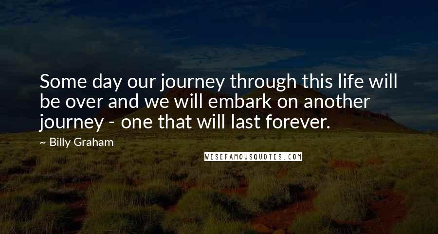 Billy Graham Quotes: Some day our journey through this life will be over and we will embark on another journey - one that will last forever.