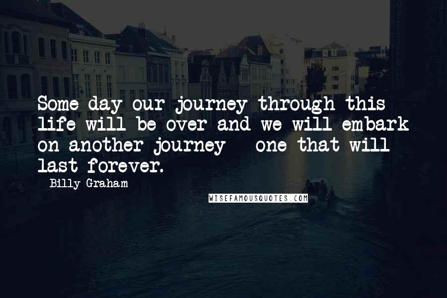 Billy Graham Quotes: Some day our journey through this life will be over and we will embark on another journey - one that will last forever.