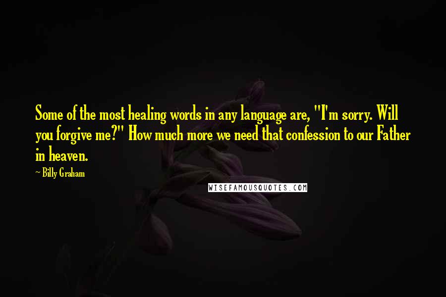 Billy Graham Quotes: Some of the most healing words in any language are, "I'm sorry. Will you forgive me?" How much more we need that confession to our Father in heaven.