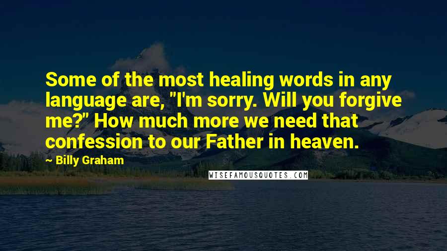Billy Graham Quotes: Some of the most healing words in any language are, "I'm sorry. Will you forgive me?" How much more we need that confession to our Father in heaven.